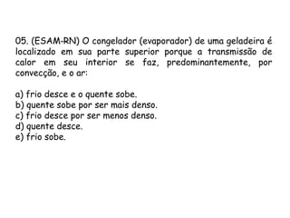 05. (ESAM RN) O congelador (evaporador) de uma geladeira é‑
localizado em sua parte superior porque a transmissão de
calor em seu interior se faz, predominantemente, por
convecção, e o ar:
a) frio desce e o quente sobe.
b) quente sobe por ser mais denso.
c) frio desce por ser menos denso.
d) quente desce.
e) frio sobe.
 