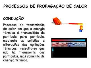 PROCESSOS DE PROPAGAÇÃO DE CALOR
CONDUÇÃO
Processo de transmissão
de calor em que a energia
térmica é transmitida de
partícula para partícula,
mediante as colisões e
alterações das agitações
térmicas; ressalta-se que
não há transporte das
partículas, mas somente de
energia térmica.
 