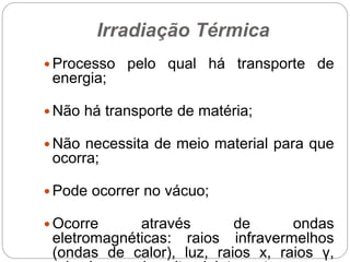 Irradiação Térmica
 Processo pelo qual há transporte de
energia;
 Não há transporte de matéria;
 Não necessita de meio material para que
ocorra;
 Pode ocorrer no vácuo;
 Ocorre através de ondas
eletromagnéticas: raios infravermelhos
(ondas de calor), luz, raios x, raios γ,
 
