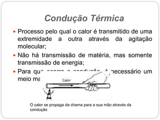 Condução Térmica
 Processo pelo qual o calor é transmitido de uma
extremidade a outra através da agitação
molecular;
 Não há transmissão de matéria, mas somente
transmissão de energia;
 Para que ocorra a condução, é necessário um
meio material.
O calor se propaga da chama para a sua mão através da
condução
 