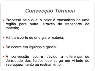 Convecção Térmica
 Processo pelo qual o calor é transmitido de uma
região para outra, através do transporte de
matéria;
 Há transporte de energia e matéria;
 Só ocorre em líquidos e gases;
 A convecção ocorre devido à diferença de
densidade dos fluidos que surge em virtude do
seu aquecimento ou resfriamento.
 