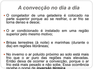 A convecção no dia a dia
 O congelador de uma geladeira é colocado na
parte superior porque ao se resfriar, o ar frio se
torna denso e desce;
 O ar condicionado é instalado em uma região
superior pelo mesmo motivo;
 Brisas terrestres (à noite) e marinhas (durante o
dia) em regiões litorâneas;
 No inverno o ar poluído próximo ao solo está mais
frio que o ar puro das regiões mais elevadas.
Então deixa de ocorrer a convecção, porque o ar
frio está mais pesado e não sobe. Essa ocorrência
 