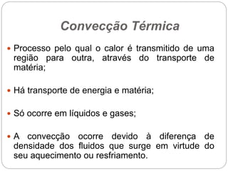 Convecção Térmica
 Processo pelo qual o calor é transmitido de uma
região para outra, através do transporte de
matéria;
 Há transporte de energia e matéria;
 Só ocorre em líquidos e gases;
 A convecção ocorre devido à diferença de
densidade dos fluidos que surge em virtude do
seu aquecimento ou resfriamento.
 