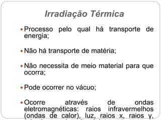Irradiação Térmica
 Processo pelo qual há transporte de
energia;
 Não há transporte de matéria;
 Não necessita de meio material para que
ocorra;
 Pode ocorrer no vácuo;
 Ocorre através de ondas
eletromagnéticas: raios infravermelhos
(ondas de calor), luz, raios x, raios γ,
 