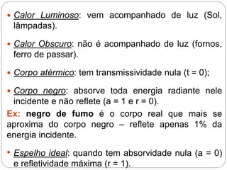  Calor Luminoso: vem acompanhado de luz (Sol,
lâmpadas).
 Calor Obscuro: não é acompanhado de luz (fornos,
ferro de passar).
 Corpo atérmico: tem transmissividade nula (t = 0);
 Corpo negro: absorve toda energia radiante nele
incidente e não reflete (a = 1 e r = 0).
Ex: negro de fumo é o corpo real que mais se
aproxima do corpo negro – reflete apenas 1% da
energia incidente.
• Espelho ideal: quando tem absorvidade nula (a = 0)
e refletividade máxima (r = 1).
 