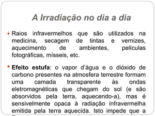 A Irradiação no dia a dia
 Raios infravermelhos que são utilizados na
medicina, secagem de tintas e vernizes,
aquecimento de ambientes, películas
fotográficas, mísseis, etc.
• Efeito estufa: o vapor d’água e o dióxido de
carbono presentes na atmosfera terrestre formam
uma camada transparente às ondas
eletromagnéticas que chegam do sol (e são
absorvidos pela terra, aquecendo-a), mas é
sensivelmente opaca à radiação infravermelha
emitida pela terra aquecida. Isto impede que a
 