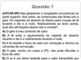 Questão 1
(UFCAR-SP) Nas geladeiras o congelador encontra-se na
parte superior. Nos polos, as construções são feitas sob o
gelo. Os viajantes do deserto do Saara usam roupas de lã
durante o dia e à noite. Relativamente ao texto acima,
qual das afirmações abaixo não é correta?
A) O gelo é mau condutor de calor.
B) A lã evita o aquecimento do viajante do deserto
durante o dia e o resfriamento durante a noite.
C) A lã impede o fluxo de calor por condução e diminui as
correntes de convecção.
D) O gelo, sendo um corpo a 0ºC, não pode dificultar o
fluxo de calor.
E) O ar é um ótimo isolante para o calor transmitido por
 