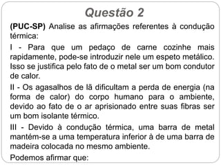 Questão 2
(PUC-SP) Analise as afirmações referentes à condução
térmica:
I - Para que um pedaço de carne cozinhe mais
rapidamente, pode-se introduzir nele um espeto metálico.
Isso se justifica pelo fato de o metal ser um bom condutor
de calor.
II - Os agasalhos de lã dificultam a perda de energia (na
forma de calor) do corpo humano para o ambiente,
devido ao fato de o ar aprisionado entre suas fibras ser
um bom isolante térmico.
III - Devido à condução térmica, uma barra de metal
mantém-se a uma temperatura inferior à de uma barra de
madeira colocada no mesmo ambiente.
Podemos afirmar que:
 