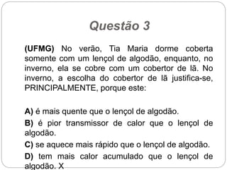 Questão 3
(UFMG) No verão, Tia Maria dorme coberta
somente com um lençol de algodão, enquanto, no
inverno, ela se cobre com um cobertor de lã. No
inverno, a escolha do cobertor de lã justifica-se,
PRINCIPALMENTE, porque este:
A) é mais quente que o lençol de algodão.
B) é pior transmissor de calor que o lençol de
algodão.
C) se aquece mais rápido que o lençol de algodão.
D) tem mais calor acumulado que o lençol de
algodão. X
 