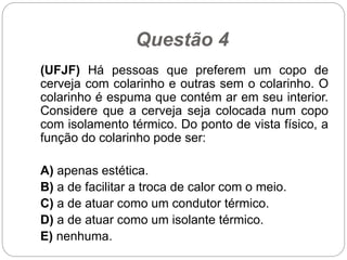 Questão 4
(UFJF) Há pessoas que preferem um copo de
cerveja com colarinho e outras sem o colarinho. O
colarinho é espuma que contém ar em seu interior.
Considere que a cerveja seja colocada num copo
com isolamento térmico. Do ponto de vista físico, a
função do colarinho pode ser:
A) apenas estética.
B) a de facilitar a troca de calor com o meio.
C) a de atuar como um condutor térmico.
D) a de atuar como um isolante térmico.
E) nenhuma.
 