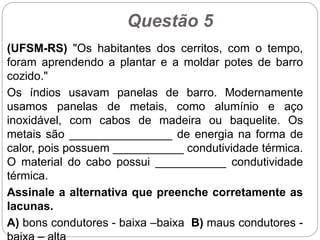 Questão 5
(UFSM-RS) "Os habitantes dos cerritos, com o tempo,
foram aprendendo a plantar e a moldar potes de barro
cozido."
Os índios usavam panelas de barro. Modernamente
usamos panelas de metais, como alumínio e aço
inoxidável, com cabos de madeira ou baquelite. Os
metais são ________________ de energia na forma de
calor, pois possuem ___________ condutividade térmica.
O material do cabo possui ___________ condutividade
térmica.
Assinale a alternativa que preenche corretamente as
lacunas.
A) bons condutores - baixa –baixa B) maus condutores -
 