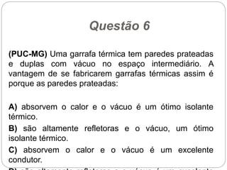 Questão 6
(PUC-MG) Uma garrafa térmica tem paredes prateadas
e duplas com vácuo no espaço intermediário. A
vantagem de se fabricarem garrafas térmicas assim é
porque as paredes prateadas:
A) absorvem o calor e o vácuo é um ótimo isolante
térmico.
B) são altamente refletoras e o vácuo, um ótimo
isolante térmico.
C) absorvem o calor e o vácuo é um excelente
condutor.
 