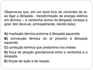 Observa-se que, em um local livre de correntes de ar,
ao ligar a lâmpada - transformação de energia elétrica
em térmica -, a ventoinha acima da lâmpada começa a
girar. Isto deve-se, principalmente, devido à(às):
A) irradiação térmica próxima à lâmpada aquecida
B) convecção térmica do ar próximo à lâmpada
aquecida
C) condução térmica que predomina nos metais
D) força de atração gravitacional entre a ventoinha e a
lâmpada
E) forças de ação e de reação
 