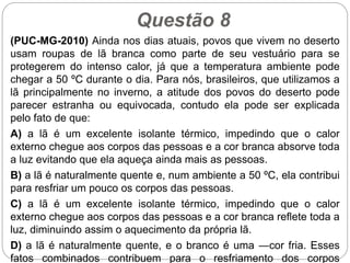 Questão 8
(PUC-MG-2010) Ainda nos dias atuais, povos que vivem no deserto
usam roupas de lã branca como parte de seu vestuário para se
protegerem do intenso calor, já que a temperatura ambiente pode
chegar a 50 ºC durante o dia. Para nós, brasileiros, que utilizamos a
lã principalmente no inverno, a atitude dos povos do deserto pode
parecer estranha ou equivocada, contudo ela pode ser explicada
pelo fato de que:
A) a lã é um excelente isolante térmico, impedindo que o calor
externo chegue aos corpos das pessoas e a cor branca absorve toda
a luz evitando que ela aqueça ainda mais as pessoas.
B) a lã é naturalmente quente e, num ambiente a 50 ºC, ela contribui
para resfriar um pouco os corpos das pessoas.
C) a lã é um excelente isolante térmico, impedindo que o calor
externo chegue aos corpos das pessoas e a cor branca reflete toda a
luz, diminuindo assim o aquecimento da própria lã.
D) a lã é naturalmente quente, e o branco é uma ―cor fria. Esses
fatos combinados contribuem para o resfriamento dos corpos
 