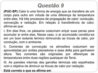 Questão 9
(PUC-SP) Calor é uma forma de energia que se transfere de um
corpo para outro em virtude de uma diferença de temperatura
entre eles. Há três processos de propagação de calor: condução,
convecção e radiação. Em relação à transferência de calor,
afirma-se que:
I. Em dias frios, os pássaros costumam eriçar suas penas para
acumular ar entre elas. Nesse caso, o ar acumulado constitui-se
em um bom isolante térmico diminuindo as trocas de calor, por
condução, com o ambiente.
II. Correntes de convecção na atmosfera costumam ser
aproveitadas por aviões planadores e asas delta para ganharem
altura. Tais correntes são originadas por diferenças de
temperaturas entre duas regiões quaisquer da Terra.
III. As paredes internas das garrafas térmicas são espelhadas
com o objetivo de diminuir as trocas de calor por radiação.
Está correto o que se afirma em
 