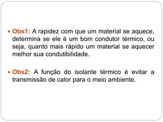  Obs1: A rapidez com que um material se aquece,
determina se ele é um bom condutor térmico, ou
seja, quanto mais rápido um material se aquecer
melhor sua condutibilidade.
 Obs2: A função do isolante térmico é evitar a
transmissão de calor para o meio ambiente.
 