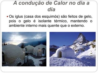 A condução de Calor no dia a
dia
 Os iglus (casa dos esquimós) são feitos de gelo,
pois o gelo é isolante térmico, mantendo o
ambiente interno mais quente que o externo.
 