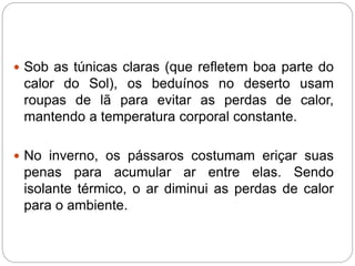  Sob as túnicas claras (que refletem boa parte do
calor do Sol), os beduínos no deserto usam
roupas de lã para evitar as perdas de calor,
mantendo a temperatura corporal constante.
 No inverno, os pássaros costumam eriçar suas
penas para acumular ar entre elas. Sendo
isolante térmico, o ar diminui as perdas de calor
para o ambiente.
 
