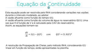 Esta equação pode ser resolvida pelo RK4 considerando variações nas vazões
durante o intervalo modelado, ao adotar:
A vazão afluente como função do tempo I(t);
A vazão efluente como função do volume de água no reservatório Q(V), Uma
vez que H é função de V e é calculado pela CAV do reservatório;
Assim, as equações tornam-se:
A resolução da Propagação de Cheias, pelo método RK4, considerando I(t)
linear em função do tempo, estão apresentadas na planilha.
 