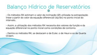 - Os métodos RK estimam o valor da inclinação (Ø) utilizada na extrapolação
linear a partir do valor da equação diferencial (dy/dx) no ponto inicial do
intervalo.
- Assim, a utilização dos métodos RK necessita dos valores da função e da
equação diferencial no ponto inicial como condições de contorno.
- Dentre os métodos RK, se destacam o de Euler, o de Heun e os de Quarta
Ordem.
 