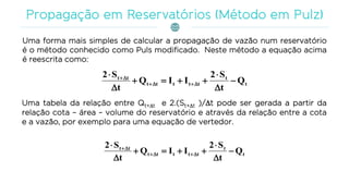 Uma forma mais simples de calcular a propagação de vazão num reservatório
é o método conhecido como Puls modificado. Neste método a equação acima
é reescrita como:
t
t
ttttt
tt
Q
t
S2
IIQ
t
S2








Uma tabela da relação entre Qt+t e 2.(St+t )/t pode ser gerada a partir da
relação cota – área – volume do reservatório e através da relação entre a cota
e a vazão, por exemplo para uma equação de vertedor.
t
t
ttttt
tt
Q
t
S2
IIQ
t
S2








 
