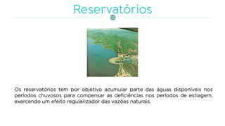 Os reservatórios tem por objetivo acumular parte das águas disponíveis nos
períodos chuvosos para compensar as deficiências nos períodos de estiagem,
exercendo um efeito regularizador das vazões naturais.
 