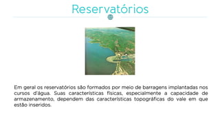 Em geral os reservatórios são formados por meio de barragens implantadas nos
cursos d‘água. Suas características físicas, especialmente a capacidade de
armazenamento, dependem das características topográficas do vale em que
estão inseridos.
 