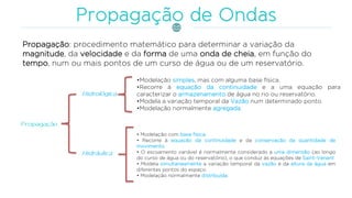 Propagação: procedimento matemático para determinar a variação da
magnitude, da velocidade e da forma de uma onda de cheia, em função do
tempo, num ou mais pontos de um curso de água ou de um reservatório.
•Modelação simples, mas com alguma base física.
•Recorre à equação da continuidade e a uma equação para
caracterizar o armazenamento de água no rio ou reservatório.
•Modela a variação temporal da Vazão num determinado ponto.
•Modelação normalmente agregada.
• Modelação com base física.
• Recorre à equação da continuidade e da conservação da quantidade de
movimento.
• O escoamento variável é normalmente considerado a uma dimensão (ao longo
do curso de água ou do reservatório), o que conduz às equações de Saint-Venant
• Modela simultaneamente a variação temporal da vazão e da altura da água em
diferentes pontos do espaço.
• Modelação normalmente distribuída.
 