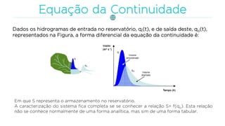 Dados os hidrogramas de entrada no reservatório, qI(t), e de saída deste, qo(t),
representados na Figura, a forma diferencial da equação da continuidade é:
Em que S representa o armazenamento no reservatório.
A caracterização do sistema fica completa se se conhecer a relação S= f(qo). Esta relação
não se conhece normalmente de uma forma analítica, mas sim de uma forma tabular.
 
