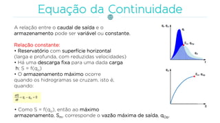 A relação entre o caudal de saída e o
armazenamento pode ser variável ou constante.
Relação constante:
• Reservatório com superfície horizontal
(larga e profunda, com reduzidas velocidades)
• Há uma descarga fixa para uma dada carga
h: S = f(qo)
• O armazenamento máximo ocorre
quando os hidrogramas se cruzam, isto é,
quando:
• Como S = f(qo), então ao máximo
armazenamento, Sm, corresponde o vazão máxima de saída, qOp.
 
