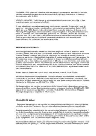 SCHWABE (1985), cita que o kalanchoe pode ser propagado por sementes, as quais são bastante
pequena, requerendo luz para germinação. A germinação corre após 1 semana ou 10 dias com
temperatura ao redor de 25ºC.
LAURIE & KIPLINGER (1948), cita que as sementes de kalanchoe germinam entre 10 e 14 dias,
quando semeadas entre janeiro a julho (EUA).
O meio utilizado para semeadura deve possuir boa drenagem e aeração. A mistura de 1 parte de
esfagno e 1 parte de vermiculita é considerado um bom substrato para semeadura (Batson, 19731
citado por Love, 1980). Esse meio deverá ser esterilizado para evitar problemas de doença como
"damping-off" nas plântulas. A temperatura ótima para germinação é de 21ºC, não sendo necessário
cobrir as sementes. A luz é importante para germinação das sementes. A maioria das cultivares
germinam após 7 a 10 dias. Após o crescimento das mudas as mesmas são removidas para vasos
plásticos e colocados sob luz fluorescente. Geralmente, necessita-se de 7 semanas para o
desenvolvimento das mudas para que seja transplantadas.
PROPAGAÇÃO VEGETATIVA
Para produção de flor de vaso, utilizado por produtores da grande São Paulo, a estaquia apical
constitui o método mais usual entre os produtores. As estacas são colocadas para enraizar em caixas
coletivas ou vasos individuais com 100 ml de capacidade, em substrato de sub-solo argiloso ou
arenoso de acordo com a disponibilidade do produtor. O enraizamento ocorre com 3 a 4 semanas, daí
é transplantada para o vaso definitivo, em substrato de fibra de xaxim (Dicksonia sellowiana Presl.),
colocando uma ou mais mudas/vaso, dependendo do diâmetro do vaso elimina-se a parte apical, para
que haja brotação lateral. A muda é submetida por um mês a tratamento de dias longos, com mais de
12 horas de exposição a luz, independente do fato de ser luz solar ou artificial. Após isso é submetida
ao tratamento com dias curtos, com o uso de lençóis ou polietileno preto. Aguarda-se o florescimento
para comercialização.
Entre a obtenção da estaca e a planta pronta para venda decorrem de 105 a 120 dias.
As matrizes são mantidas pelos produtores, cultivadas em vasos de onde retiram o material para
propagação. As plantas de kalanchoe formam antocianinas quando submetidas a tratamentos com
dias curtos, as folhas apresentam-se com os bordos e a parte dorsal uma coloração com cor castanha
(Neyland et al. 1963 citado por GONÇALVES, 1992).
As plantas matrizes são mantidas sempre em condições de dias longos, não produzem antocianina,
possuindo as folhas verdes. Quanto aos substratos para propagação vegetativa, GONÇALVES (1992)
obteve ótimos resultados quando utilizou vermiculita + torta de filtro Oliver (resíduos obtidos da
fabricação do açúcar), na proporção de 3:1 em volume.
PRODUÇÃO DE MUDAS
Estoque de plantas matrizes são mantidas em áreas isoladas em ambiente com ótimo controle das
condições ambientais. Plantas com 6 cm, em vaso, são adquiridas de produtores especializados.
Duas semanas após o estabelecimento das plantas em local adequado, remover aproximadamente 1
cm do ápice das plantas no sentido de aumentar a brotação lateral. As plantas matrizes são cultivadas
em vaso firme por algumas semanas e espaçadas 28 cm uma das outras. É importante providenciar
uma boa circulação do ar no sentido de minimizar o aparecimento de doenças foliares. É bom lembrar
que o espaçamento pode ser aumentado no caso de plantas velhas.
As plantas são mantidas em dias longos constantemente para crescimento vegetativo. Durante a noite
as luzes podem ser ligadas (161 lux) por um período que varia de 2 a 4 horas dependendo da época
 
