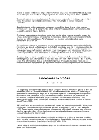 do ano, ou seja no verão menor tempo e no inverno maior tempo. São necessárias 16 horas ou mais
de luz diária para manutenção do estágio vegetativo das plantas. A temperatura ótima é de 18ºC.
Estacas são constantemente retiradas das plantas matrizes. A aquisição de mudas para produção de
flores, de viveiristas especializados (terceiros), evita a manutenção de plantas matrizes na
propriedade.
Quando se deseja produzir as próprias mudas para produção de flores, deve-se retirar estacas
terminais com 5 a 7,5 cm de comprimento, este é um tamanho adequado para o enraizamento. São
necessários somente 2 pares de folhas .
O substrato para enraizamento pode ser: areia, turfa e areia, solo e musgo e agregados grosso. As
estacas podem ser enraizadas em containers de madeira ou plástico. O espaçamento recomendado
depende das cultivares utilizadas. As folhas devem ser inseridas no meio de cultivo a uma
profundidade de 2,5 a 4 cm.
Um excelente enraizamento consegue-se com uma estrutura que possua um sistema de nebulização
intermitente que deverá ser ligado por um período de 6 segundos a cada 6 a 10 minutos durante o dia.
Durante as horas mais quentes do dia, quando aumenta a intensidade de luz, esse tempo pode ser
alterado para 6 segundos a cada 3 a 5 minutos. Após a formação de calus nas estacas, o que deverá
acontecer por volta de 7 dias, a freqüência de nebulização fica na faixa de 6 a 10 minutos.
O sucesso do processo de produção de mudas através da estaquia de folhas depende, também, do
fator temperatura e ar. A temperatura da noite deve ficar entre 16,5 a 18ºC e durante o dia 21 a 24ºC,
sendo 21ºC a temperatura ideal. O controle da temperatura é realizado através da instalação no
interior da estufa de equipamentos que aquecem o ambiente, controlados por meio de um termostato.
PROPAGAÇÃO DA BEGÔNIA
Begônia tuberhybrida
As begônias já eram conhecidas desde o século XVII pelos chineses. O nome do gênero foi dado em
pelo Botânico francês Charles Plumier em 1690, em homenagem ao seu descobridor Michel Begon,
governador de São Domingos, antiga ilha de Hispaniola, hoje Haiti. Atualmente já se catalogou mais
de 800 espécies e milhares de híbridos. As begônias cultivadas atualmente são provenientes de
cruzamentos iniciados no século XIX, surgindo cultivares com diversas características, como
florescimento contínuo, maior resistência a baixa e alta temperatura e inúmeros formatos e cores de
flores (Winters, 1993).
São classificadas em grupos distintos que levam em conta o seu sistema de propagação: as begônias
rizomatosas, tuberosas (tuberhybrida), sempre floridas e as arbustivas (LARSON, 1980; KRAUSS,
1947). Desses grupos, existem àqueles que o interesse pelo cultivo é pela beleza de suas folhagens
(begônia rex), pelas folhas e flores (begônia sempre florida) e pelas flores com tamanho, formato e
cores variadas (begônia tuberhybrida).
Com a introdução das espécies Begonia bolivienses, B. rosaeflora, B. veitchi, B. pearcei e B. clarkei,
sendo cruzadas com outras espécies, originou plantas com flores isoladas de tamanho grande e muito
ornamentais chamadas de Begonia tuberhybrida (KRAUSS, 1947).
Nesse trabalho, descreveremos apenas o grupo das produtoras de flores, que são cultivadas como
flor de vaso, às tuberosas.
 