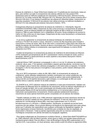 Estacas de crisântemo cv. Super White foram tratadas com 13 substâncias de crescimento, todas em
talco, para verificar sua ação no enraizamento das estacas colhidas em 5 de outubro/1972.
Destacaram entre as melhores substâncias de crescimento o Stimroot III (0,8%), Stimroot II (0,4%),
Stimroot I (0,1%) todas contendo IBA, Rhizopon AA (1%), Rhizopon AA (0,5)% ambas contendo IAA e
Stimroot I+AA+terra. O uso dessas 6 substâncias nas estacas em diferentes idades, ocasionaram os
seguintes resultados: O Stimroot III nas estacas mais velhas promoveu os melhores resultados e o
Stimroot II foi mais adequado para estacas mais jovens (Hoeven, 1973).
O fotoperíodo influencia no enraizamento de estacas de crisântemo cv. Indianápolis. Segundo
LESHEM & SCHWARZ (1968) o fotoperíodo de dias curtos promoveu o enraizamento de estacas de
crisântemo, sendo as estacas tratadas com aplicação exógena de IBA e inibido por di-clorofenol
tirosina ou TIBA os quais interferem com o metabolismo de auxina. Níveis endógenos de auxinas foi
melhor em dias curtos que em dias longos. Fotoperíodos de dias curtos favoreceram o enraizamento
devido a interferência auxínica.
O uso de luz suplementar no enraizamento de estacas herbáceas de crisântemo de maneira
contínua a 116 W/m² de outubro a março, reduziram o número de dias requeridos para iniciação e
crescimento e número de raízes, além de ter sido maior o comprimento e pêso fresco das raízes em
relação às estacas não iluminadas. Quando se elevou a iluminação para 174 W/m² provocou clorose
nas folhas e efeitos indiretos no enraizamento, esse experimento foi realizado no inverno (EUA)
(Carpenter et al.1973).
O efeito da temperatura no enraizamento de estacas de crisântemo foi demonstrado por Dikeman
(1976) mostrando que temperaturas até 30º C apresentaram máxima iniciação de raízes, porém a
elongação, diâmetro e desenvolvimento de raízes capilares e secundárias alcançaram máximo
desenvolvimento a 25º C.
Libânio& Witmer (1987) estudaram a propagação in vitro e in vivo de 10 cultivares de crisântemo,
avaliando: altura, peso, nº de capítulos, precocidade e aspecto geral das plantas, concluíram que há
uma vantagem para a maioria das cultivares propagadas in vitro sobre todos os aspectos. O material
propagado in vitro foi mais precoce e homogêneo e mais produtivo, porém notaram diferenças entre
as cultivares.
Roy et al. (l973) compararam o efeito do IAA, IBA e ANA, no enraizamento de estacas de
crisântemos, sendo utilizadas isoladamente e também combinados com outras substâncias não
auxínicas. Verificaram que houve enraizamento quando se aplicou cada auxina isoladamente. A
mistura de IAA com B-naphthol demonstrou ação sinérgica, e a combinação do IBA com ácido
salicílico tânico e catechol, também foi de efeito sinérgico.
EL-SHAFIE et al. (1977) utilizaram estacas de crisântemo e rosas para enraizamento, tratadas com
combinações de diferentes tipos de substâncias de crescimento, sendo as estacas megulhadas por 4
horas em solução de NAA, com ou sem pulverização com Kinetina antes do plantio, ou com
pulverizações foliares 20-30 mg/l de kinetina imediatamente ou 2-4 semanas após o plantio
melhoraram acentuadamente o enraizamento. Kinetina aplicada isoladamente favoreceu o
crescimento de raízes apenas levemente quando comparadas com as estacas não tratadas.
Trabalho realizado por KAUL et al. (1990) obtiveram regeneração de brotos adventícios através de
explantes de pecíolo e pétalas de onze cultivares de crisântemo. O meio de cultura ótimo para os
explantes foi o de Murashige & Skoog (MS), meio base suplementado com 5 µ M de 6-
benzilaminopurina e 5 µ M ácido α -naftalenoacético. Geralmente, os explantes de pecíolo foram
superiores aos das pétalas. Houve grande diferença de freqüência de regeneração para cada cultivar,
sendo que 3 cultivares não responderam para qualquer combinação de reguladores vegetais. Os
brotos regenerados enraizam facilmente, transferidos para condições de casa de vegetação, se
desenvolvem e florescem. Todas as plantas regeneradas possuíam as mesmas características
morfológicas comparada com plantas derivadas da propagação vegetativa.
Para rápida multiplicação de Chrysantemum morifolium Ramat. cv. Birbol Sahni BHATTACHARYA et
al. (1990) utilizaram calus de folha e pecíolos, sendo igual ou melhor que aqueles desenvolvidos por
meristema apical e lateral. Para tal utilizou o meio de Murashige & Skoog (MS) suplementado com 2
mg/l de 2,4-D, o que produziu, em duas semanas, calus verdes a partir de ambos os segmentos (folha
 