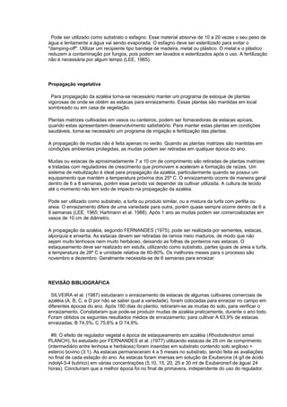 Pode ser utilizado como substrato o esfagno. Esse material absorve de 10 a 20 vezes o seu peso de
água e lentamente a água vai sendo evaporada. O esfagno deve ser esterilizado para evitar o
"damping-off". Utilizar um recipiente tipo bandeja de madeira, metal ou plástico. O metal e o plástico
reduzem a contaminação por fungos, pois podem ser lavados e esterilizados após o uso. A fertilização
não é necessária por algum tempo (LEE, 1965).
Propagação vegetativa
Para propagação da azaléia torna-se necessário manter um programa de estoque de plantas
vigorosas de onde se obtém as estacas para enraizamento. Essas plantas são mantidas em local
sombreado ou em casa de vegetação.
Plantas matrizes cultivadas em vasos ou canteiros, podem ser fornecedoras de estacas apicais,
quando estas apresentarem desenvolvimento satisfatório. Para manter estas plantas em condições
saudáveis, torna-se necessário um programa de irrigação e fertilização das plantas.
A propagação de mudas não é feita apenas no verão. Quando as plantas matrizes são mantidas em
condições ambientais protegidas, as mudas podem ser retiradas em qualquer época do ano.
Mudas ou estacas de aproximadamente 7 a 10 cm de comprimento são retiradas de plantas matrizes
e tratadas com reguladores de crescimento que promovem e aceleram a formação de raízes. Um
sistema de nebulização é ideal para propagação da azaléia, particularmente quando se possui um
equipamento que mantém a temperatura próxima dos 25º C. O enraizamento ocorre de maneira geral
dentro de 6 a 8 semanas, porém esse período vai depender da cultivar utilizada. A cultura de tecido
até o momento não tem sido de impacto na propagação da azaléia.
Pode ser utilizado como substrato, a turfa ou produto similar, ou a mistura da turfa com perlita ou
areia. O enraizamento difere de uma variedade para outra, porém quase sempre ocorre dentro de 6 a
8 semanas (LEE, 1965; Hartmann et al. 1988). Após 1 ano as mudas podem ser comercializadas em
vasos de 10 cm de diâmetro.
A propagação da azaléia, segundo FERNANDES (1975), pode ser realizada por sementes, estacas,
alporquia e enxertia. As estacas devem ser retiradas de ramos meio maduros, de modo que não
sejam muito lenhosos nem muito herbáceo, deixando as folhas de ponteiros nas estacas. O
estaqueamento deve ser realizado em estufa, utilizando como substrato, partes iguais de areia e turfa,
e temperatura de 28º C e umidade relativa de 60-80%. Os melhores meses para o processo são
novembro e dezembro. Geralmente necessita-se de 6 semanas para enraizar.
REVISÃO BIBLIOGRÁFICA
SILVEIRA et al. (1987) estudaram o enraizamento de estacas de algumas cultivares comerciais de
azaléia (A, B, C, e D por não se saber qual a variedade), foram colocadas para enraizar no campo em
diferentes épocas do ano. Após 180 dias do plantio, retiraram-se as mudas do solo, para verificar o
enraizamento. Constataram que pode-se produzir mudas de azaléia praticamente, durante o ano todo.
Foram obtidos os seguintes resultados médios de enraizamento: para cultivar A 63,9% de estacas
enraizadas; B 74,5%; C 75,6% e D 74,9%.
#9; O efeito de regulador vegetal e época de estaqueamento em azaléia (Rhododendron simsii
PLANCH), foi estudado por FERNANDES et al. (1977) utilizando estacas de 25 cm de comprimento
(intermediário entre lenhosa e herbácea) foram inseridas em substrato contendo solo argiloso +
esterco bovino (3:1). As estacas permaneceram 4 a 5 meses no substrato, sendo feita as avaliações
no final de cada estação do ano. As estacas foram imersas em solução de Exuberone (4 g/l de ácido
indolyl-3-4 butirico) em várias concentrações (5,10, 15, 20, 25 e 30 ml de Exuberone/l de água/ 24
horas). Concluíram que a melhor época foi no final de primavera, independente do uso do regulador.
 