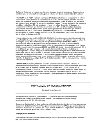 O efeito do Exuberone foi variável nas diferentes épocas e dentro de cada época. O tratamento no
final de inverno foi o menos favorável, sugerindo estudos com doses mais elevadas do regulador.
PEDROTTI et al. (1987) avaliaram o efeito do IBA (ácido indolbutírico) no enraizamento de estacas
herbáceas de azaléia, testaram as concentrações de 0, 250, 500 e 1000 ppm plantadas em areia
lavada sob sistema de nebulização intermitente. Foram testadas 5 tipos de estacas: T1: apical com
seis folhas cortadas ao meio; T2: apical com seis folhas inteiras; T3: apical sem folhas; T4: sub-apical
com 20 cm e três folhas: T5: sub-apical com 10 cm e três folhas. Decorridos 60 dias para o
enraizamento verificaram que diferentes concentrações de IBA e os diferentes tipos de estacas
apresentaram respostas diferenciadas quanto a produção de raízes. Concluíram que a melhor
concentração de IBA foi a de 500 ppm para as estacas do tipo T1 e T2. Para diferentes
concentrações, as estacas tratadas com 500 ppm de IBA apresentaram maior produção. O melhor
tipo de estaca foi do tratamento T2.
Trabalho desenvolvido por ECONOMOU & READ (1984) mostrou que as extremidades dos brotos
de azaléia (Rhododendron sp.) multiplicam-se rapidamente quando cultivados em meio de cultura de
Murashige & Skoog (MS) modificado pela redução da concentração de NH4NO3 e KNO3,
adicionando-se (NH4)2SO4 (para dar uma relação de NH4+:NO3- de 1:1), retirando-se KI e
substituindo-se Na2EDTA FeSO4 por Fe Na DPTA, os constituintes orgânicos são em mg/l: Tiamina
-HCl 0,4; meso-inositol 100; sacarose 20.000; ágar 6000; N6- (delta2 - isopentenil) - adenina (2 iP), 5,
10 ou 20 sendo que o pH variou de 4 a 6, sendo 5,0 o mais efetivo. Uma média da taxa de
multiplicação de 4 a 6 vezes mais para os diferentes clones foi alcançado depois de 10 semanas de
cultivo neste meio de cultura. O meio foi renovado a cada semana, os brotos coletados poderiam ser
enraizados no mesmo meio de cultura. O tecido que permaneceu nos tubos após a retirada dos
brotos, quando recultivados em meio fresco, produziram 11-34 brotos para uma coleta adicional em
intervalos de 6 semanas. A adição de 1 mg/l de ácido indolacético (AIA) ao meio, aumentou o número
e a qualidade dos brotos.
MARTIN & MEYER (1982) Utilizaram pedicelos foliares e base de ovário de 4 cultivares de
Rhedodendron catawbiensi Michx., os quais foram cultivados in vitro e produziram massas granulosas
de tecidos em meio de Anderson contendo ácido indolacético (AIA) 1,0 ou 4,0 mg/l e 6(α ,α
-dimetylamino) -purine (2ι P) 5,0 ou 15,0 mg/l. Essas massas formaram numerosas partes aéreas da
planta (folhinhas) quando cultivadas em meio de Anderson com baixos níveis de regulador de
crescimento. Essas partes aéreas são enraizadas e desenvolvidas como plantas quando apresentam
características vegetais normais.
PROPAGAÇÃO DA VIOLETA AFRICANA
Saintpaulia ionantha wendl.
A violeta africana (Saintpaulia ionantha wendl.) é uma espécie florífera perene da família
Gesneriaceae, que engloba 125 gêneros e mais de 2.000 espécies conhecidas. Destas,
aproximadamente 300 têm sido cultivadas.
O seu nome (Saintpaulia ), foi dado por Hermann Wendlan, botânico alemão, em homenagem ao seu
descobridor, Barão Walter Van SaintPaul, governador da German East África, que as encontrou nas
montanhas da província de Usambra, em Tanga, no leste da África na antiga colônia Africa Oriental
alemã, em 1892 (KRACKOWIZER, 1956; KIMMINS, 1980).
Propagação por sementes
Para obtenção de novas cultivares, devemos lançar mão do processo de propagação via sementes
que é um método muito eficiente.
 