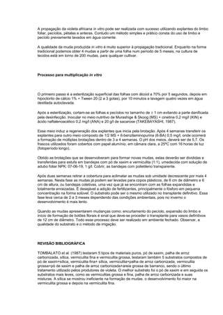 A propagação da violeta africana in vitro pode ser realizada com sucesso utilizando explantes do limbo
foliar, pecíolos, pétalas e anteras. Contudo um método simples e prático consta do uso de limbo e
pecíolo previamente lavados em água corrente.
A qualidade da muda produzida in vitro é muito superior à propagação tradicional. Enquanto na forma
tradicional podemos obter 4 mudas a partir de uma folha num período de 5 meses, na cultura de
tecidos está em torno de 200 mudas, para qualquer cultivar.
Processo para multiplicação in vitro
O primeiro passo é a esterilização superficial das folhas com álcool a 70% por 5 segundos, depois em
hipoclorito de cálcio 1% + Tween 20 (2 a 3 gotas), por 10 minutos e lavagem quatro vezes em água
destilada autoclavada.
Após a esterilização, cortam-se as folhas e pecíolos no tamanho de ± 1 cm evitando a parte danificada
pela desinfecção. Inocular no meio nutritivo de Murashige & Skoog (MS) + cinetina 0,2 mg/l (KIN) e
ácido naftalenoacético 0,2 mg/l (ANA) e 20 g/l de sacarose (TAKEBAYASHI, 1987).
Esse meio induz a regeneração dos explantes que inicia pela brotação. Após 4 semanas transferir os
explantes para outro meio composto de 1/2 MS + 6-benzilaminopurina (6-BA) 0,5 mg/l, onde ocorrerá
a formação de múltiplas brotações dentro de 3 a 4 semanas. O pH dos meios, deverá ser de 5,7. Os
frascos utilizados foram cobertos com papel alumínio, em câmara clara, a 25ºC com 16 horas de luz
(fotoperíodo longo).
Obtido as brotações que se desenvolveram para formar novas mudas, estas deverão ser divididas e
transferidas para estufa em bandejas com pó de xaxim e vermiculita (1:1), umedecida com solução de
adubo foliar NPK: 07-06-19, 1 g/l. Cobrir, as bandejas com polietileno transparente.
Após duas semanas retirar a cobertura para aclimatar as mudas sob umidade decrescente por mais 4
semanas. Nesta fase as mudas já podem ser levadas para copos plásticos, de 6 cm de diâmetro e 6
cm de altura, ou bandejas coletivas, uma vez que já se encontram com as folhas expandidas e
totalmente enraizadas. É desejável a adição de fertilizantes, principalmente o fósforo em pequena
concentração na forma solúvel. O substrato pode ser o mesmo utilizado no transplante definitivo. Essa
fase leva cerca de 2 a 3 meses dependendo das condições ambientais, pois no inverno o
desenvolvimento é mais lento.
Quando as mudas apresentarem mudanças como: encurtamento do pecíolo, expansão do limbo e
início de formação de botões florais é sinal que deve-se proceder o transplante para vasos definitivos
de 12 cm de diâmetro. Todo esse processo deve ser realizado em ambiente fechado. Observar, a
qualidade do substrato e o método de irrigação.
REVISÃO BIBLIOGRÁFICA
TOMBALATO et al. (1987) testaram 5 tipos de materiais puros, pó de xaxim, palha de arroz
carbonizada, sílica, vermiculita fina e vermiculita grossa, testaram também 5 substratos compostos de
pó de xaxim+sílica, vermiculita fina+ sílica, vermiculita+palha de arroz carbonizada, vermiculita
grossa+pó de xaxim e palha de arroz carbonizada+areia grossa de barranco, sendo o último
tratamento utilizado pelos produtores de violeta. O melhor substrato foi o pó de xaxim e em seguida os
substratos mais leves, como as vermiculitas grossa e fina, palha de arroz carbonizada e suas
misturas. A sílica se mostrou ineficiente na formação de mudas. o desenvolvimento foi maior na
vermiculita grossa e depois na vermiculita fina.
 