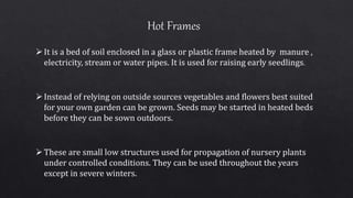 It is a bed of soil enclosed in a glass or plastic frame heated by manure ,
electricity, stream or water pipes. It is used for raising early seedlings.
Instead of relying on outside sources vegetables and flowers best suited
for your own garden can be grown. Seeds may be started in heated beds
before they can be sown outdoors.
These are small low structures used for propagation of nursery plants
under controlled conditions. They can be used throughout the years
except in severe winters.