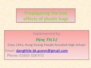 Propagating the bad
          effects of plastic bags

                Implemented by
                  Đặng Thị Lệ
 Class 12A1, Hung Vuong People-founded High School
Email: dangthile.bk.gcevn@gmail.com
 Phone: 01633 328 972
 