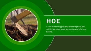 HOE
a tool used in digging and loosening hard, dry
soil. It has a thin blade across the end of a long
handle.
 