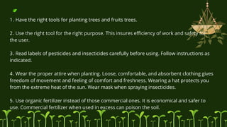 1. Have the right tools for planting trees and fruits trees.
2. Use the right tool for the right purpose. This insures efficiency of work and safety for
the user.
3. Read labels of pesticides and insecticides carefully before using. Follow instructions as
indicated.
4. Wear the proper attire when planting. Loose, comfortable, and absorbent clothing gives
freedom of movement and feeling of comfort and freshness. Wearing a hat protects you
from the extreme heat of the sun. Wear mask when spraying insecticides.
5. Use organic fertilizer instead of those commercial ones. It is economical and safer to
use. Commercial fertilizer when used in excess can poison the soil.
 