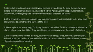 6. Get rid of insects and pests that invade the tree or seedlings. Destroy them right away
before they multiply and cause damage to the tree. Aphids, plant hoppers, leaf rollers,
webworms, and ladybugs are some common insects that feed on plants.
7. One preventive measure to avoid tree infections caused by insects is to build a fire and
allow smoke to penetrate the leaves of the tree.
8. Have a place for everything. Tools, equipment, pesticides, fertilizers, compost should be
placed where they should be. They should also be kept away from the reach of children.
9. Before embarking on tree planting, read books and magazines, consult a plant expert.
This will equip you with the needed information on how to deal with the different phases
of gardening and tree planting.
 
