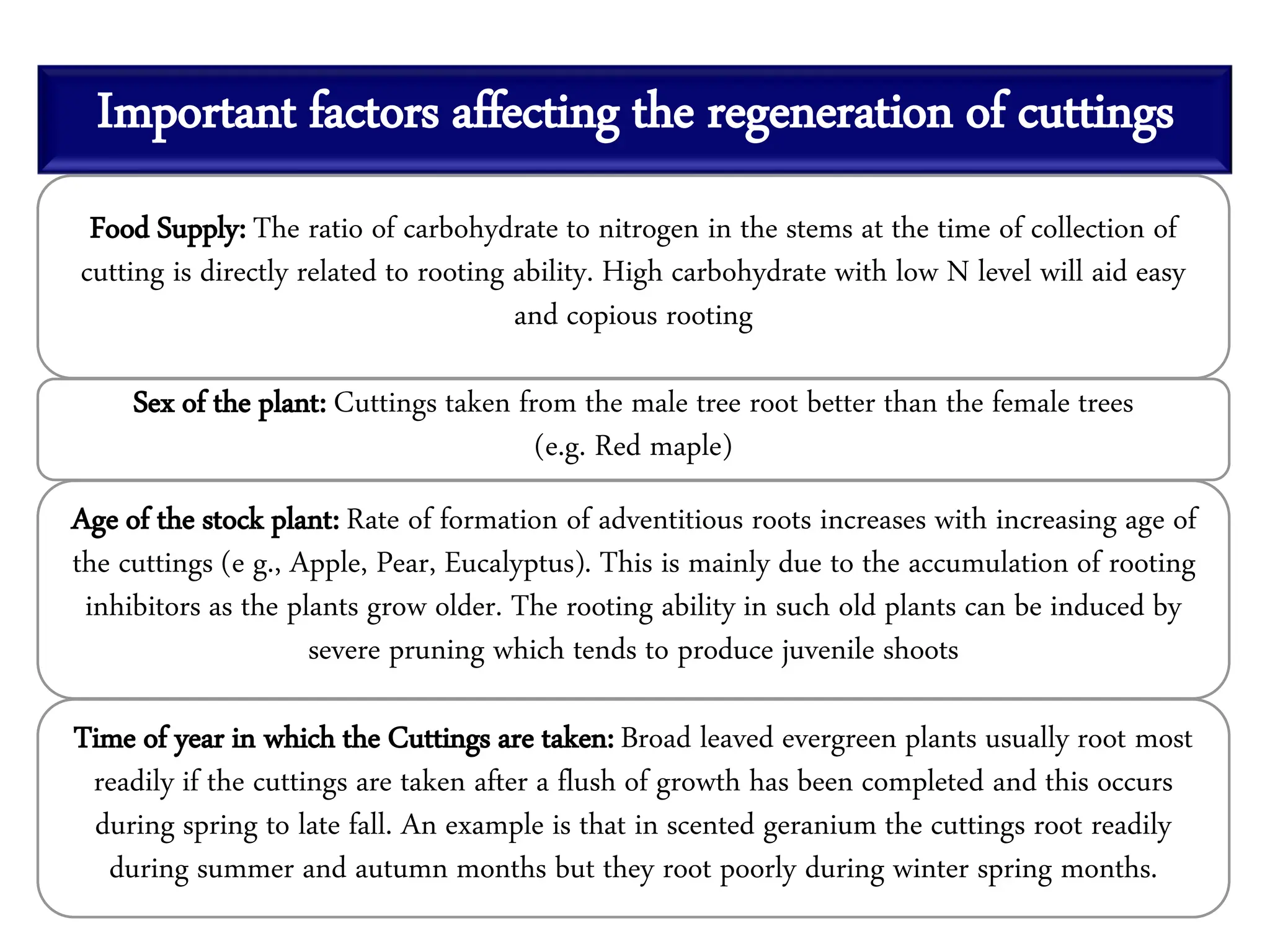 Important factors affecting the regeneration of cuttings
Food Supply: The ratio of carbohydrate to nitrogen in the stems at the time of collection of
cutting is directly related to rooting ability. High carbohydrate with low N level will aid easy
and copious rooting
Sex of the plant: Cuttings taken from the male tree root better than the female trees
(e.g. Red maple)
Age of the stock plant: Rate of formation of adventitious roots increases with increasing age of
the cuttings (e g., Apple, Pear, Eucalyptus). This is mainly due to the accumulation of rooting
inhibitors as the plants grow older. The rooting ability in such old plants can be induced by
severe pruning which tends to produce juvenile shoots
Time of year in which the Cuttings are taken: Broad leaved evergreen plants usually root most
readily if the cuttings are taken after a flush of growth has been completed and this occurs
during spring to late fall. An example is that in scented geranium the cuttings root readily
during summer and autumn months but they root poorly during winter spring months.
 