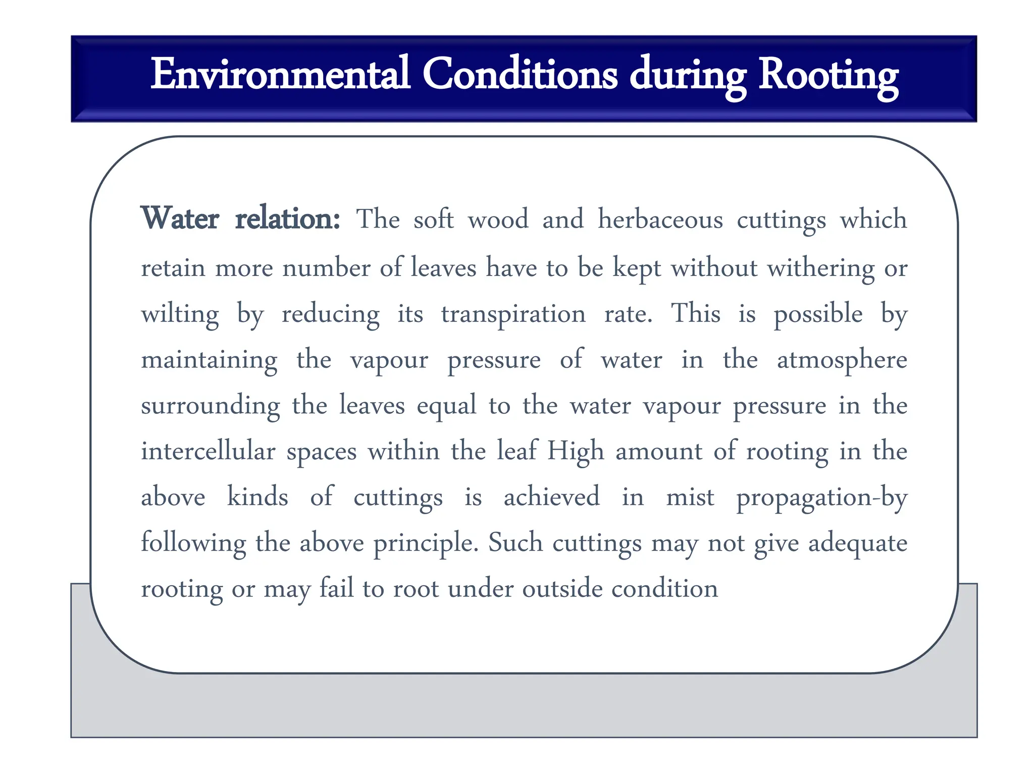 Environmental Conditions during Rooting
Water relation: The soft wood and herbaceous cuttings which
retain more number of leaves have to be kept without withering or
wilting by reducing its transpiration rate. This is possible by
maintaining the vapour pressure of water in the atmosphere
surrounding the leaves equal to the water vapour pressure in the
intercellular spaces within the leaf High amount of rooting in the
above kinds of cuttings is achieved in mist propagation-by
following the above principle. Such cuttings may not give adequate
rooting or may fail to root under outside condition
 