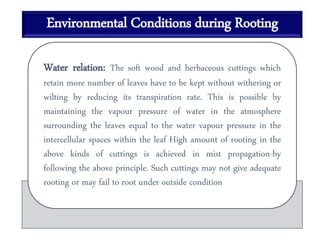 Environmental Conditions during Rooting
Water relation: The soft wood and herbaceous cuttings which
retain more number of leaves have to be kept without withering or
wilting by reducing its transpiration rate. This is possible by
maintaining the vapour pressure of water in the atmosphere
surrounding the leaves equal to the water vapour pressure in the
intercellular spaces within the leaf High amount of rooting in the
above kinds of cuttings is achieved in mist propagation-by
following the above principle. Such cuttings may not give adequate
rooting or may fail to root under outside condition
 
