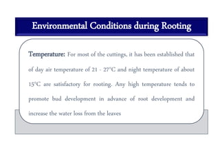 Environmental Conditions during Rooting
Temperature: For most of the cuttings, it has been established that
of day air temperature of 21 - 27°C and night temperature of about
15°C are satisfactory for rooting. Any high temperature tends to
promote bud development in advance of root development and
increase the water loss from the leaves
 