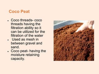 Coco Peat
● Coco threads- coco
threads having the
filtration ability so it
can be utilized for the
filtration of the water
● Used as mesh in
between gravel and
sand.
● Coco peat- having the
moisture retaining
capacity.
 