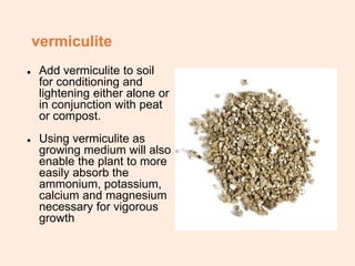 vermiculite
● Add vermiculite to soil
for conditioning and
lightening either alone or
in conjunction with peat
or compost.
● Using vermiculite as
growing medium will also
enable the plant to more
easily absorb the
ammonium, potassium,
calcium and magnesium
necessary for vigorous
growth
 