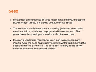 Seed
● Most seeds are composed of three major parts: embryo, endosperm
(food storage) tissue, and a seed coat (protective tissue)
● The embryo is a miniature plant in a resting (dormant) state. Most
seeds contain a built-in food supply called the endosperm. The
protective outer covering of a seed is called the seed coat.
● It protects seeds from mechanical injury and from diseases and
insects. Also, the seed coat usually prevents water from entering the
seed until time to germinate. The seed coat in many cases allows
seeds to be stored for extended periods.
 