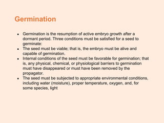 Germination
● Germination is the resumption of active embryo growth after a
dormant period. Three conditions must be satisfied for a seed to
germinate:
● The seed must be viable; that is, the embryo must be alive and
capable of germination.
● Internal conditions of the seed must be favorable for germination; that
is, any physical, chemical, or physiological barriers to germination
must have disappeared or must have been removed by the
propagator.
● The seed must be subjected to appropriate environmental conditions,
including water (moisture), proper temperature, oxygen, and, for
some species, light
 