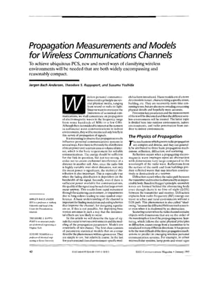 PropagationMeasurements and Models
for WirelessCommunications Channels
To achieve ubiquitous PCS, new and novel waysof classifying wireless
environmentswill be needed that are bothwidely encompassingand
reasonablycompact.
Jargen Bach Andersen, Theodore 5. Rappaport, and Susumu Yoshida
JGRGEN BACHANDER-
SEN is u professor at Aalborh.
Universipand head of thc
Centerfor Personkommn-
nikation.
THEODORE S. RAPPA-
PORT 0 un associareprafes-
sor of electrical rngineenng at
Viwnia Tech.
SUSUMU YOSHIDA u
profawr of electricalengi-
neering at Kyoto Universip.
ireless personal communica-
tionscouldinprincipleusesev-
era1 physical media, ranging
from sound to radio tolight.
Sincewewant toovercome the
limitations of acoustical com-
munications, we shall concentrateon propagation
of electromagnetic wavcs in the frequency range
from some hundreds of MHz to a few GHz.
Although thereisconsiderable interest atthe moment
in millimeter wave communications in indoor
environments, theywillbe mentionedonlybrieflyin
this survey of propagation of signals.
Itisinteresting to observe that propagation results
influence personal communications systems in
severalways. First thereisobviouslythe distribution
ofmeanpoweroveracertainareaorvolumeofinter-
est, which is the basic requirement for reliable
communications. The energy should be sufficient
for the link in question, but not too strong,in
order not to create cochannel interfcrcnce at a
distance in another cell. Also, since the radio link
is highly variable over short distances, not only
the mean poweris significant; the statistical dis-
tribution is also important. This is especially true
when the fading distribution is dependent on thc
bandwidth of the signal. Secondly. evenif there is
sufficient power availablefor communications,
the qualityof the signalmay be such that large errors
occur anyway. This results from rapid movement
through thescatteringenvironment,or impairments
due to long echoes leading to inter-symbol-inter-
ference. A basic understanding of the channel is
important forfindingmodulation andcodingschemes
that improve thc channel, for designing equaliz-
ers or,if this is not possible, for deploying basc
station antcnnas in such away that the detrimen-
tal effects are lesslikely to occur.
In this article we will describe the type of sig-
nals that occur invarious cnvironments and the mod-
eling of the propagation parameters. Models are
essentially of two classes.The first class consists
of parametric statistical models thaton average
describcthephenomenonwithinagivenerror.They
are simple to use, but relativcly coarse.In the last
fewyearsa secondclass ofenvironment-specificmod-
e1shasbeenintroduced.Thesemodelsareofamore
deterministicnaturc,characterizingaspecificstreet,
building, etc. They are necessarily more time con-
sumingtouse,but arealsomore revealingconcerning
physical details and hopefully morc accurate.
Firstsome keyparametersandthemeasurement
ofthemwill be discussed and then the differentwire-
less environmentswill be treated. The latter topic
is divided here into outdoor environments, indoor
environments, and radio penetration from out-
door to indoor environments.
The Physics of Propagation
Themechanismswhich governradio propagation
are complex and diverse, andthey can general-
ly be attributed to threebasic propagation mech-
anisms: reflection, diliraction, and scattering.
Reflection occurs when a propagating electro-
magnetic wave impinges upon an obstruction
with dimensions very large compared to the
wavelength of thc radio wave. Reflections from
the surface of the earth and from buildings pro-
duce rcflcctedwaves that may interfere construc-
tively or destructively ata receiver.
Diffraction occurs when the radio path between
thetransmitterandreceivcrisobstructedbyanimpen-
etrablebody. BasedonHuygen’sprinciple,secondary
waves are formed behind the obstructing body
even though there is no line-of-sight (LOS)
between the transmitter and receiver. Diffraction
explains how radio frcquency(RF) energy can
travel in urban and rural environments without a
LOS path. This phenomenonis also called “shad-
owing,”becausethediffractedfieldcanreacharecciv-
er even when itis shadowed by an obstruction.
Scatteringoccurswhenthcradiochannelcontains
objects with dimensions that are on the orderof
thewavelengthor1cssofthepropagatingwave.Scat-
tering, which follows the same physical principles
as diffraction, causes energy from a transmitterto be
reradiatedin many different directions.Ithasproven
to be the mostdifficultof the three propagationmech-
anisms to predictin emerging wireless personal
communication systems. For example, in urban
microccllular systems, lamp posts and street signs
42 IEEE Communications Magazine January 1995
~~ -
 